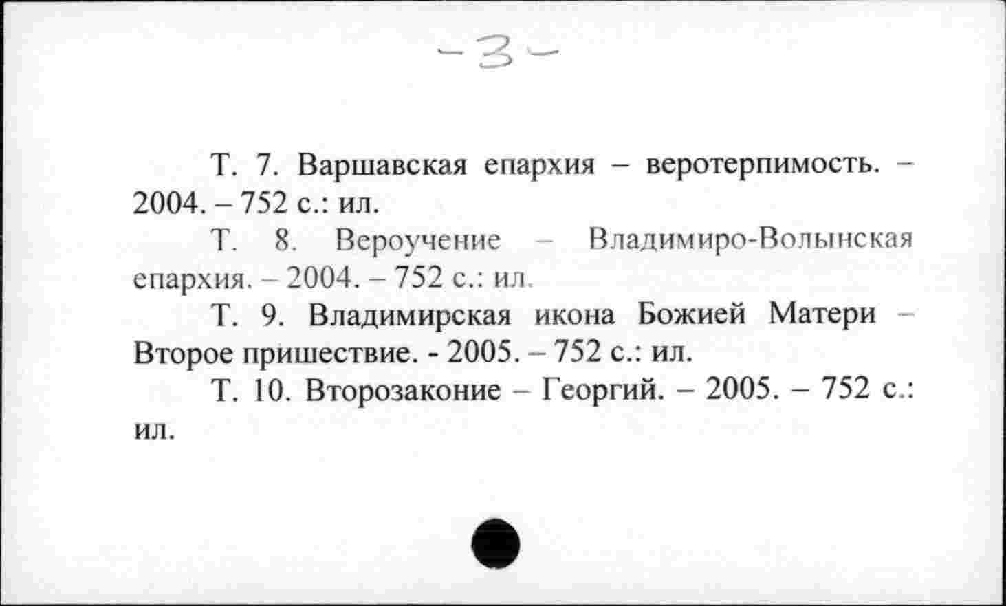 ﻿T. 7. Варшавская епархия - веротерпимость. -2004. - 752 с.: ил.
Т. 8. Вероучение - Владимиро-Волынская епархия. - 2004. - 752 с.: ил.
Т. 9. Владимирская икона Божией Матери -Второе пришествие. - 2005. - 752 с.: ил.
Т. 10. Второзаконие - Георгий. - 2005. - 752 с.: ил.